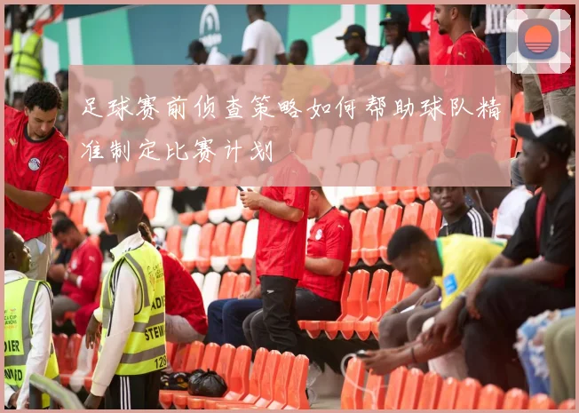 足球赛前侦查策略如何帮助球队精准制定比赛计划