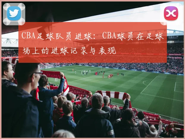 CBA足球队员进球:CBA球员在足球场上的进球记录与表现