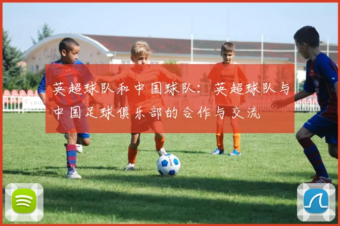 英超球队和中国球队:英超球队与中国足球俱乐部的合作与交流