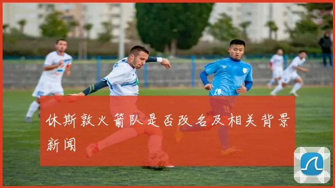 休斯敦火箭队是否改名及相关背景新闻