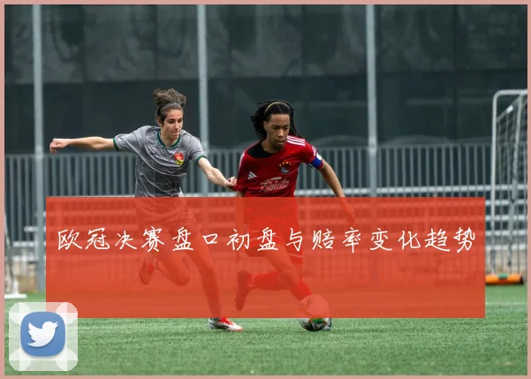 欧冠决赛盘口初盘与赔率变化趋势