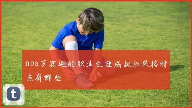 nba罗宾逊的职业生涯成就和风格特点有哪些
