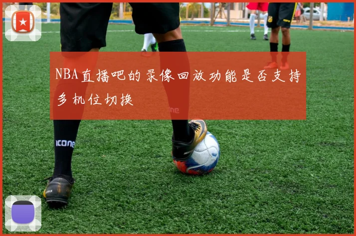NBA直播吧的录像回放功能是否支持多机位切换